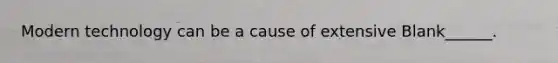 Modern technology can be a cause of extensive Blank______.