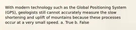 With modern technology such as the Global Positioning System (GPS), geologists still cannot accurately measure the slow shortening and uplift of mountains because these processes occur at a very small speed. a. True b. False