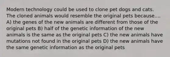 Modern technology could be used to clone pet dogs and cats. The cloned animals would resemble the original pets because.... A) the genes of the new animals are different from those of the original pets B) half of the genetic information of the new animals is the same as the original pets C) the new animals have mutations not found in the original pets D) the new animals have the same genetic information as the original pets