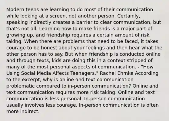 Modern teens are learning to do most of their communication while looking at a screen, not another person. Certainly, speaking indirectly creates a barrier to clear communication, but that's not all. Learning how to make friends is a major part of growing up, and friendship requires a certain amount of risk taking. When there are problems that need to be faced, it takes courage to be honest about your feelings and then hear what the other person has to say. But when friendship is conducted online and through texts, kids are doing this in a context stripped of many of the most personal aspects of communication. - "How Using Social Media Affects Teenagers," Rachel Ehmke According to the excerpt, why is online and text communication problematic compared to in-person communication? Online and text communication requires more risk taking. Online and text communication is less personal. In-person communication usually involves less courage. In-person communication is often more indirect.