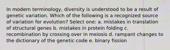 In modern terminology, diversity is understood to be a result of genetic variation. Which of the following is a recognized source of variation for evolution? Select one: a. mistakes in translation of structural genes b. mistakes in protein folding c. recombination by crossing over in meiosis d. rampant changes to the dictionary of the genetic code e. binary fission