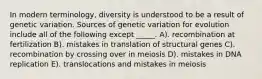 In modern terminology, diversity is understood to be a result of genetic variation. Sources of genetic variation for evolution include all of the following except _____. A). recombination at fertilization B). mistakes in translation of structural genes C). recombination by crossing over in meiosis D). mistakes in DNA replication E). translocations and mistakes in meiosis