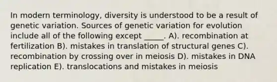 In modern terminology, diversity is understood to be a result of genetic variation. Sources of genetic variation for evolution include all of the following except _____. A). recombination at fertilization B). mistakes in translation of structural genes C). recombination by crossing over in meiosis D). mistakes in DNA replication E). translocations and mistakes in meiosis