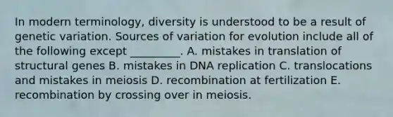 In modern terminology, diversity is understood to be a result of genetic variation. Sources of variation for evolution include all of the following except _________. A. mistakes in translation of structural genes B. mistakes in DNA replication C. translocations and mistakes in meiosis D. recombination at fertilization E. recombination by crossing over in meiosis.