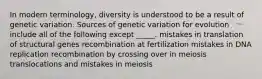 In modern terminology, diversity is understood to be a result of genetic variation. Sources of genetic variation for evolution include all of the following except _____. mistakes in translation of structural genes recombination at fertilization mistakes in DNA replication recombination by crossing over in meiosis translocations and mistakes in meiosis