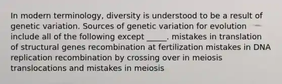 In modern terminology, diversity is understood to be a result of genetic variation. Sources of genetic variation for evolution include all of the following except _____. mistakes in translation of structural genes recombination at fertilization mistakes in DNA replication recombination by crossing over in meiosis translocations and mistakes in meiosis