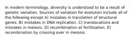 In modern terminology, diversity is understood to be a result of genetic variation. Sources of variation for evolution include all of the following except A) mistakes in translation of structural genes. B) mistakes in DNA replication. C) translocations and mistakes in meiosis. D) recombination at fertilization. E) recombination by crossing over in meiosis.