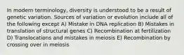 In modern terminology, diversity is understood to be a result of genetic variation. Sources of variation or evolution include all of the following except A) Mistake in DNA replication B) Mistakes in translation of structural genes C) Recombination at fertilization D) Translocations and mistakes in meiosis E) Recombination by crossing over in meiosis