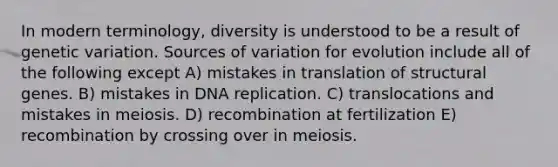 In modern terminology, diversity is understood to be a result of genetic variation. Sources of variation for evolution include all of the following except A) mistakes in translation of structural genes. B) mistakes in DNA replication. C) translocations and mistakes in meiosis. D) recombination at fertilization E) recombination by crossing over in meiosis.