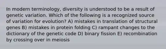 In modern terminology, diversity is understood to be a result of genetic variation. Which of the following is a recognized source of variation for evolution? A) mistakes in translation of structural genes B) mistakes in protein folding C) rampant changes to the dictionary of the genetic code D) binary fission E) recombination by crossing over in meiosis