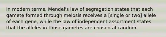 In modern terms, Mendel's law of segregation states that each gamete formed through meiosis receives a [single or two] allele of each gene, while the law of independent assortment states that the alleles in those gametes are chosen at random.