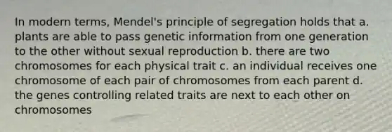 In modern terms, Mendel's principle of segregation holds that a. plants are able to pass genetic information from one generation to the other without sexual reproduction b. there are two chromosomes for each physical trait c. an individual receives one chromosome of each pair of chromosomes from each parent d. the genes controlling related traits are next to each other on chromosomes