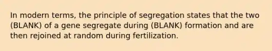 In modern terms, the principle of segregation states that the two (BLANK) of a gene segregate during (BLANK) formation and are then rejoined at random during fertilization.