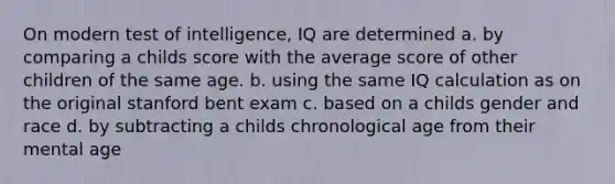 On modern test of intelligence, IQ are determined a. by comparing a childs score with the average score of other children of the same age. b. using the same IQ calculation as on the original stanford bent exam c. based on a childs gender and race d. by subtracting a childs chronological age from their mental age