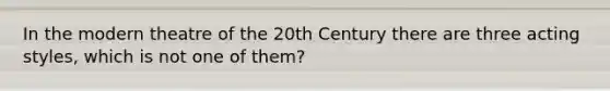 In the modern theatre of the 20th Century there are three acting styles, which is not one of them?