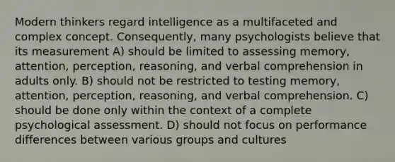 Modern thinkers regard intelligence as a multifaceted and complex concept. Consequently, many psychologists believe that its measurement A) should be limited to assessing memory, attention, perception, reasoning, and verbal comprehension in adults only. B) should not be restricted to testing memory, attention, perception, reasoning, and verbal comprehension. C) should be done only within the context of a complete psychological assessment. D) should not focus on performance differences between various groups and cultures