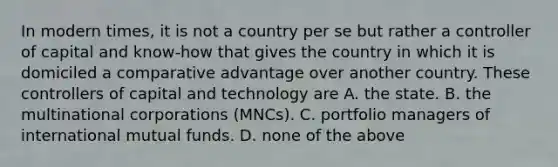 In modern times, it is not a country per se but rather a controller of capital and know-how that gives the country in which it is domiciled a comparative advantage over another country. These controllers of capital and technology are A. the state. B. the multinational corporations (MNCs). C. portfolio managers of international mutual funds. D. none of the above