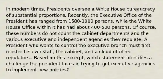 In modern times, Presidents oversee a White House bureaucracy of substantial proportions. Recently, the Executive Office of the President has ranged from 1500-1900 persons, while the White House Office within it has had about 400-500 persons. Of course, these numbers do not count the cabinet departments and the various executive and independent agencies they regulate. A President who wants to control the executive branch must first master his own staff, the cabinet, and a cloud of other regulators.. Based on this excerpt, which statement identifies a challenge the president faces in trying to get executive agencies to implement new policies?