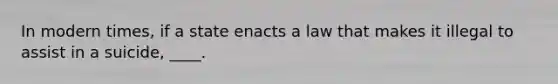 In modern times, if a state enacts a law that makes it illegal to assist in a suicide, ____.