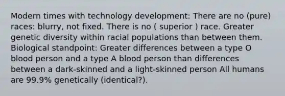 Modern times with technology development: There are no (pure) races: blurry, not fixed. There is no ( superior ) race. Greater genetic diversity within racial populations than between them. Biological standpoint: Greater differences between a type O blood person and a type A blood person than differences between a dark-skinned and a light-skinned person All humans are 99.9% genetically (identical?).