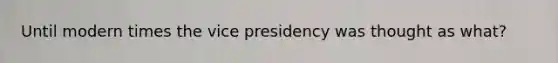 Until modern times the vice presidency was thought as what?