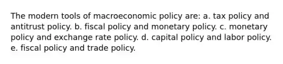 The modern tools of macroeconomic policy are: a. tax policy and antitrust policy. b. fiscal policy and monetary policy. c. monetary policy and exchange rate policy. d. capital policy and labor policy. e. fiscal policy and trade policy.