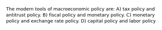 The modern tools of macroeconomic policy are: A) tax policy and antitrust policy. B) fiscal policy and monetary policy. C) monetary policy and exchange rate policy. D) capital policy and labor policy