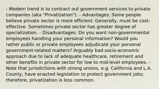 - Modern trend is to contract out government services to private companies (aka "Privatization"). - Advantages: Some people believe private sector is more efficient. Generally, must be cost-effective. Sometimes private sector has greater degree of specialization. - Disadvantages: Do you want non-governmental employees handling your personal information? Would you rather public or private employees adjudicate your personal government-related matters? Arguably bad socio-economic approach due to lack of adequate healthcare, retirement and other benefits in private sector for low to mid-level employees. - Note that jurisdictions with strong unions, e.g. California and L.A. County, have enacted legislation to protect government jobs; therefore, privatization is less common.