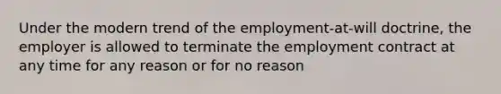 Under the modern trend of the employment-at-will doctrine, the employer is allowed to terminate the employment contract at any time for any reason or for no reason