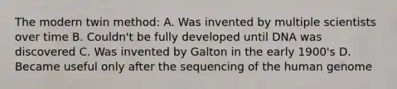 The modern twin method: A. Was invented by multiple scientists over time B. Couldn't be fully developed until DNA was discovered C. Was invented by Galton in the early 1900's D. Became useful only after the sequencing of the human genome