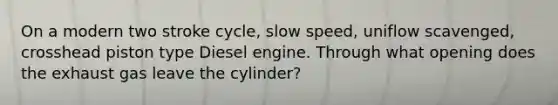 On a modern two stroke cycle, slow speed, uniflow scavenged, crosshead piston type Diesel engine. Through what opening does the exhaust gas leave the cylinder?