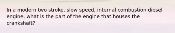 In a modern two stroke, slow speed, internal combustion diesel engine, what is the part of the engine that houses the crankshaft?