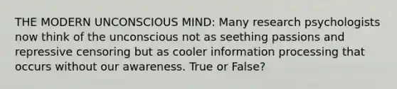 THE MODERN UNCONSCIOUS MIND: Many research psychologists now think of the unconscious not as seething passions and repressive censoring but as cooler information processing that occurs without our awareness. True or False?