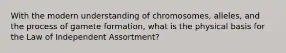 With the modern understanding of chromosomes, alleles, and the process of gamete formation, what is the physical basis for the Law of Independent Assortment?