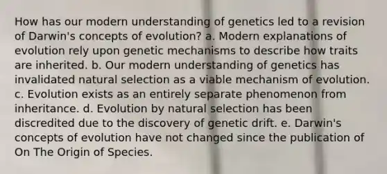 How has our modern understanding of genetics led to a revision of Darwin's concepts of evolution? a. Modern explanations of evolution rely upon genetic mechanisms to describe how traits are inherited. b. Our modern understanding of genetics has invalidated natural selection as a viable mechanism of evolution. c. Evolution exists as an entirely separate phenomenon from inheritance. d. Evolution by natural selection has been discredited due to the discovery of genetic drift. e. Darwin's concepts of evolution have not changed since the publication of On The Origin of Species.