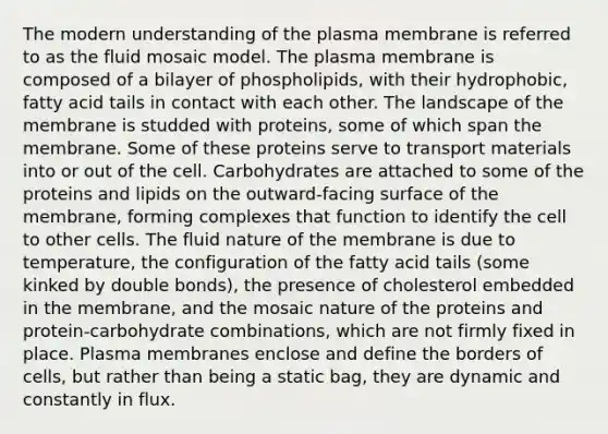 The modern understanding of the plasma membrane is referred to as the fluid mosaic model. The plasma membrane is composed of a bilayer of phospholipids, with their hydrophobic, fatty acid tails in contact with each other. The landscape of the membrane is studded with proteins, some of which span the membrane. Some of these proteins serve to transport materials into or out of the cell. Carbohydrates are attached to some of the proteins and lipids on the outward-facing surface of the membrane, forming complexes that function to identify the cell to other cells. The fluid nature of the membrane is due to temperature, the configuration of the fatty acid tails (some kinked by double bonds), the presence of cholesterol embedded in the membrane, and the mosaic nature of the proteins and protein-carbohydrate combinations, which are not firmly fixed in place. Plasma membranes enclose and define the borders of cells, but rather than being a static bag, they are dynamic and constantly in flux.