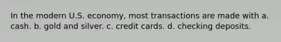 In the modern U.S. economy, most transactions are made with a. cash. b. gold and silver. c. credit cards. d. checking deposits.