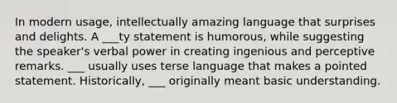 In modern usage, intellectually amazing language that surprises and delights. A ___ty statement is humorous, while suggesting the speaker's verbal power in creating ingenious and perceptive remarks. ___ usually uses terse language that makes a pointed statement. Historically, ___ originally meant basic understanding.