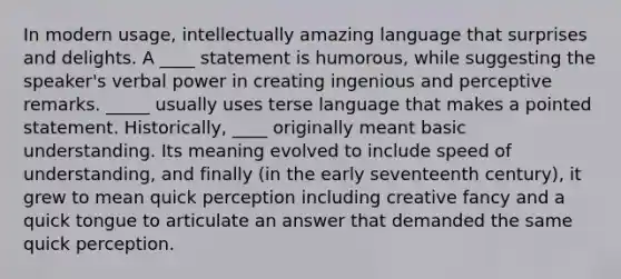 In modern usage, intellectually amazing language that surprises and delights. A ____ statement is humorous, while suggesting the speaker's verbal power in creating ingenious and perceptive remarks. _____ usually uses terse language that makes a pointed statement. Historically, ____ originally meant basic understanding. Its meaning evolved to include speed of understanding, and finally (in the early seventeenth century), it grew to mean quick perception including creative fancy and a quick tongue to articulate an answer that demanded the same quick perception.