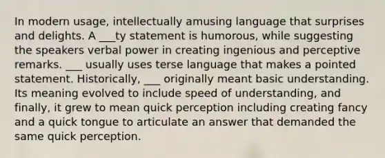 In modern usage, intellectually amusing language that surprises and delights. A ___ty statement is humorous, while suggesting the speakers verbal power in creating ingenious and perceptive remarks. ___ usually uses terse language that makes a pointed statement. Historically, ___ originally meant basic understanding. Its meaning evolved to include speed of understanding, and finally, it grew to mean quick perception including creating fancy and a quick tongue to articulate an answer that demanded the same quick perception.