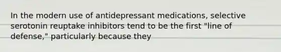 In the modern use of antidepressant medications, selective serotonin reuptake inhibitors tend to be the first "line of defense," particularly because they