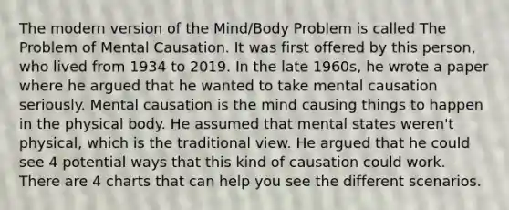 The modern version of the Mind/Body Problem is called The Problem of Mental Causation. It was first offered by this person, who lived from 1934 to 2019. In the late 1960s, he wrote a paper where he argued that he wanted to take mental causation seriously. Mental causation is the mind causing things to happen in the physical body. He assumed that mental states weren't physical, which is the traditional view. He argued that he could see 4 potential ways that this kind of causation could work. There are 4 charts that can help you see the different scenarios.