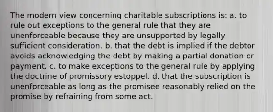 The modern view concerning charitable subscriptions is: a. to rule out exceptions to the general rule that they are unenforceable because they are unsupported by legally sufficient consideration. b. that the debt is implied if the debtor avoids acknowledging the debt by making a partial donation or payment. c. to make exceptions to the general rule by applying the doctrine of promissory estoppel. d. that the subscription is unenforceable as long as the promisee reasonably relied on the promise by refraining from some act.