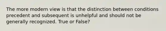 The more modern view is that the distinction between conditions precedent and subsequent is unhelpful and should not be generally recognized. True or False?