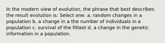 In the modern view of evolution, the phrase that best describes the result evolution is: Select one: a. random changes in a population b. a change in a the number of individuals in a population c. survival of the fittest d. a change in the genetic information in a population.