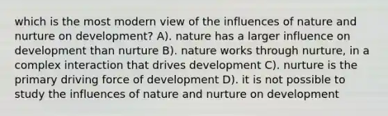 which is the most modern view of the influences of nature and nurture on development? A). nature has a larger influence on development than nurture B). nature works through nurture, in a complex interaction that drives development C). nurture is the primary driving force of development D). it is not possible to study the influences of nature and nurture on development