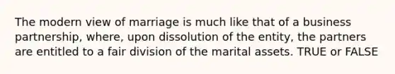 The modern view of marriage is much like that of a business partnership, where, upon dissolution of the entity, the partners are entitled to a fair division of the marital assets. TRUE or FALSE