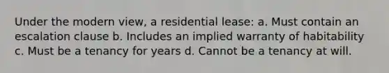 Under the modern view, a residential lease: a. Must contain an escalation clause b. Includes an implied warranty of habitability c. Must be a tenancy for years d. Cannot be a tenancy at will.