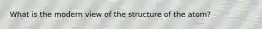What is the modern view of the structure of the atom?