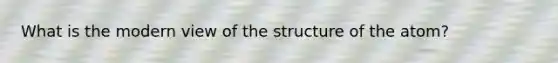 What is the modern view of the structure of the atom?